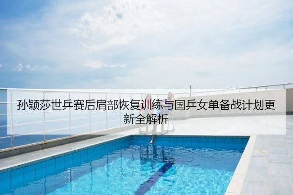 孙颖莎世乒赛后肩部恢复训练与国乒女单备战计划更新全解析