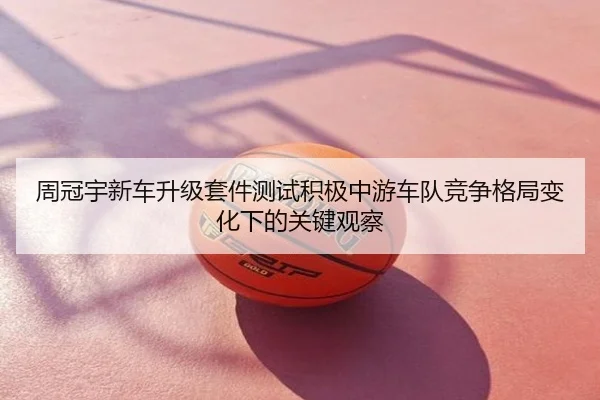 周冠宇新车升级套件测试积极中游车队竞争格局变化下的关键观察