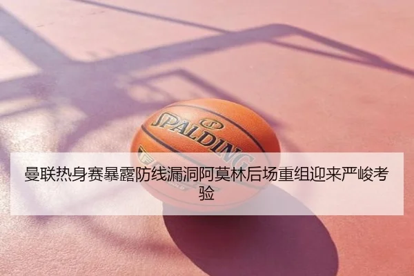 曼联热身赛暴露防线漏洞阿莫林后场重组迎来严峻考验