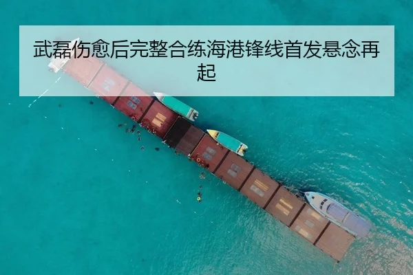 武磊伤愈后完整合练海港锋线首发悬念再起