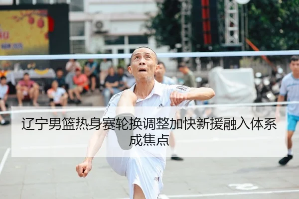 辽宁男篮热身赛轮换调整加快新援融入体系成焦点