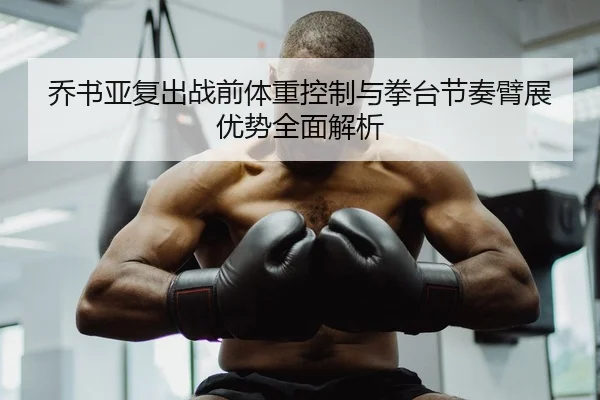 乔书亚复出战前体重控制与拳台节奏臂展优势全面解析