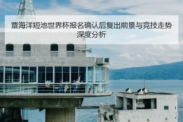 覃海洋短池世界杯报名确认后复出前景与竞技走势深度分析
