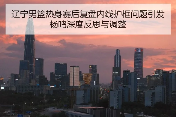 辽宁男篮热身赛后复盘内线护框问题引发杨鸣深度反思与调整