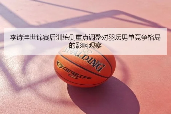 李诗沣世锦赛后训练侧重点调整对羽坛男单竞争格局的影响观察