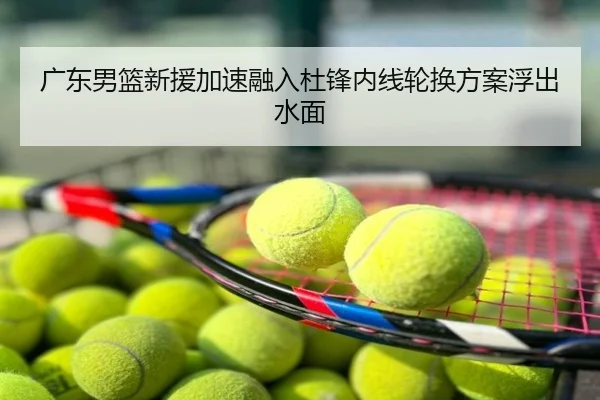 广东男篮新援加速融入杜锋内线轮换方案浮出水面