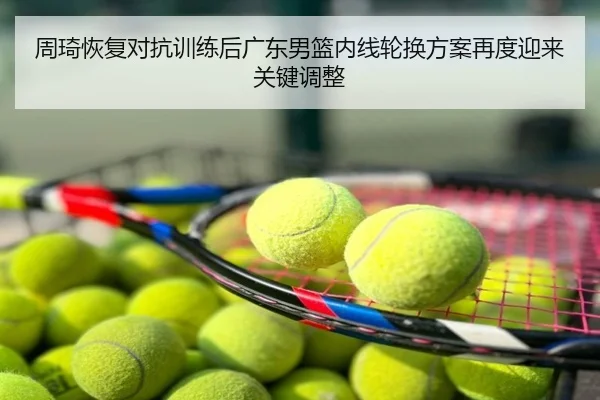 周琦恢复对抗训练后广东男篮内线轮换方案再度迎来关键调整